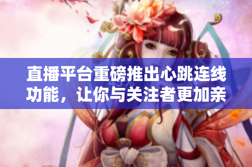 直播平台重磅推出心跳连线功能，让你与关注者更加亲密