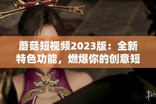 蘑菇短视频2023版：全新特色功能，燃爆你的创意短视频创作