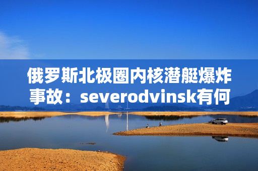 俄罗斯北极圈内核潜艇爆炸事故：severodvinsk有何影响？