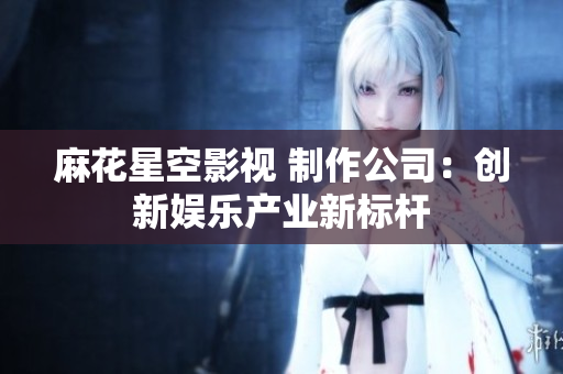 麻花星空影视 制作公司：创新娱乐产业新标杆