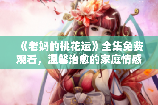 《老妈的桃花运》全集免费观看，温馨治愈的家庭情感剧