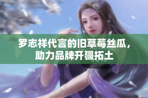 罗志祥代言的旧草莓丝瓜，助力品牌开疆拓土