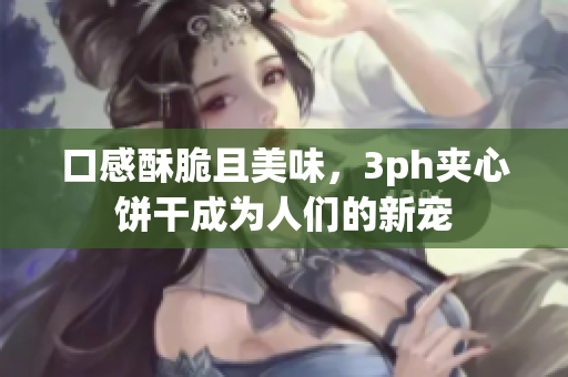 口感酥脆且美味，3ph夹心饼干成为人们的新宠