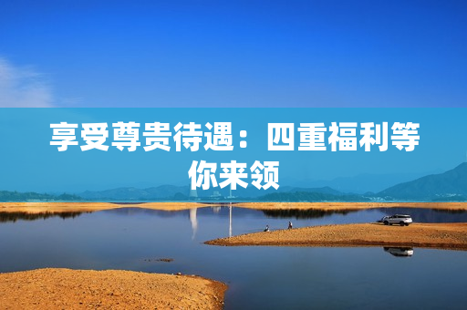 享受尊贵待遇：四重福利等你来领