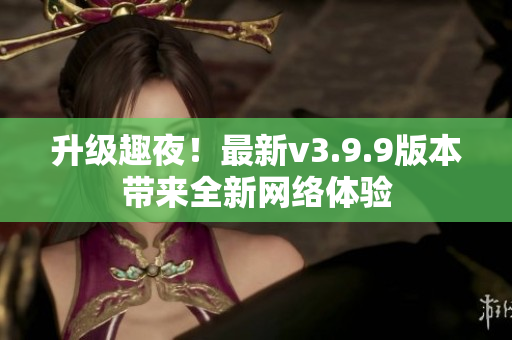 升级趣夜！最新v3.9.9版本带来全新网络体验