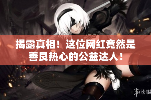 揭露真相！这位网红竟然是善良热心的公益达人！
