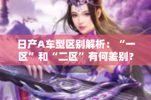 日产A车型区别解析：“一区”和“二区”有何差别？