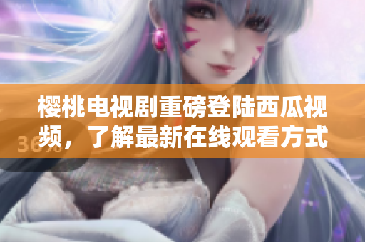 樱桃电视剧重磅登陆西瓜视频，了解最新在线观看方式！