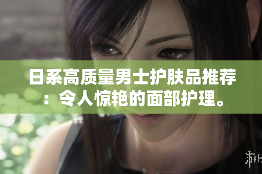 日系高质量男士护肤品推荐：令人惊艳的面部护理。