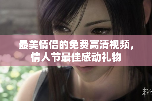 最美情侣的免费高清视频，情人节最佳感动礼物