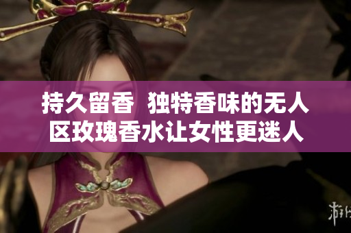 持久留香  独特香味的无人区玫瑰香水让女性更迷人