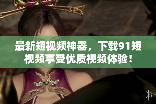 最新短视频神器，下载91短视频享受优质视频体验！