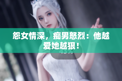 怨女情深，痴男怒烈：他越爱她越狠！