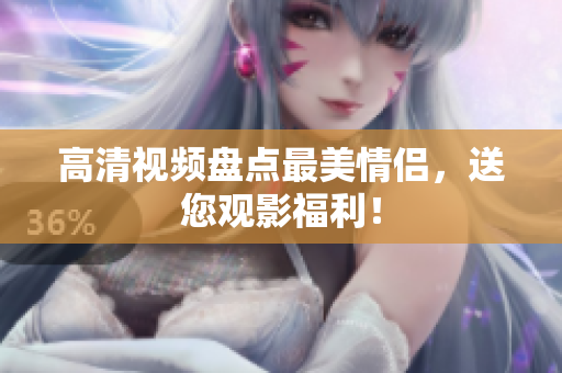 高清视频盘点最美情侣，送您观影福利！