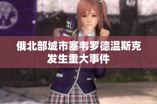俄北部城市塞韦罗德温斯克发生重大事件