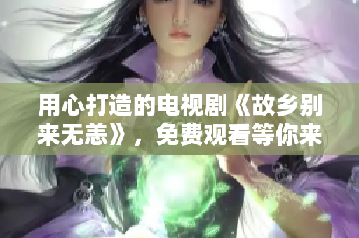 用心打造的电视剧《故乡别来无恙》，免费观看等你来！
