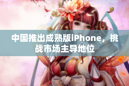 中国推出成熟版iPhone，挑战市场主导地位