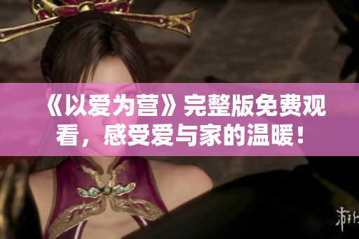 《以爱为营》完整版免费观看，感受爱与家的温暖！