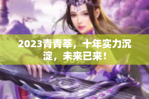 2023青青莘，十年实力沉淀，未来已来！