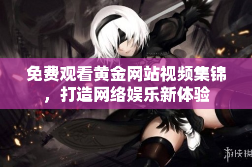 免费观看黄金网站视频集锦，打造网络娱乐新体验