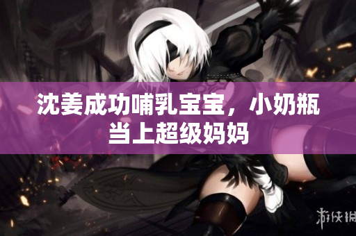 沈姜成功哺乳宝宝，小奶瓶当上超级妈妈