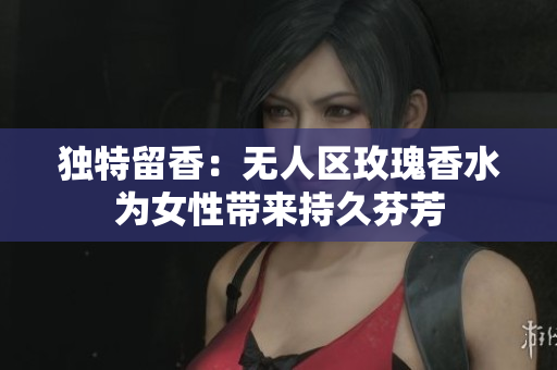 独特留香：无人区玫瑰香水为女性带来持久芬芳