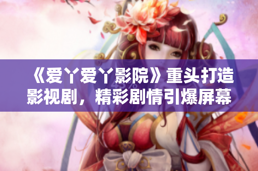 《爱丫爱丫影院》重头打造影视剧，精彩剧情引爆屏幕！