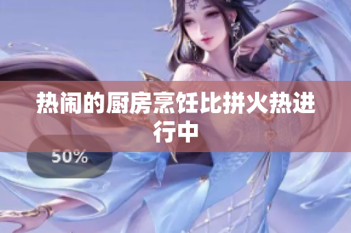 热闹的厨房烹饪比拼火热进行中