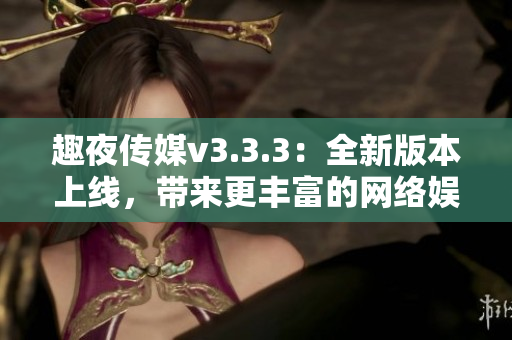 趣夜传媒v3.3.3：全新版本上线，带来更丰富的网络娱乐体验