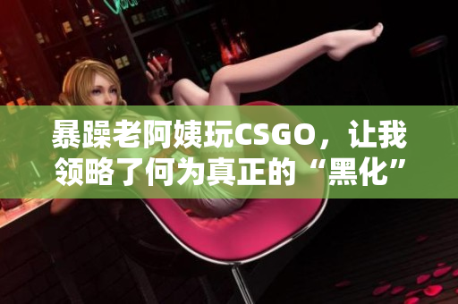 暴躁老阿姨玩CSGO，让我领略了何为真正的“黑化”