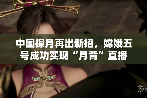 中国探月再出新招，嫦娥五号成功实现“月背”直播