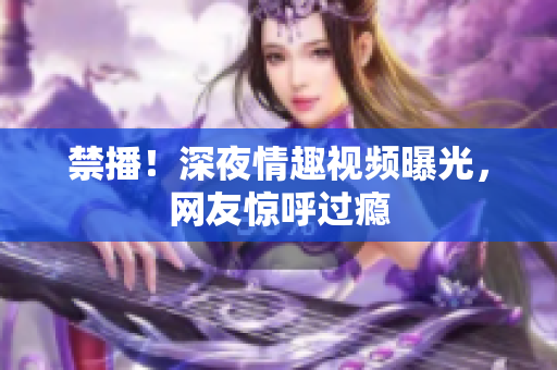 禁播！深夜情趣视频曝光，网友惊呼过瘾
