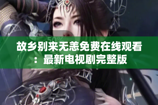 故乡别来无恙免费在线观看：最新电视剧完整版