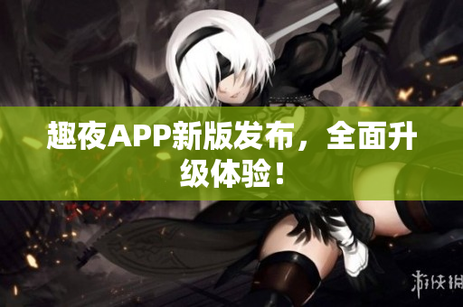 趣夜APP新版发布，全面升级体验！