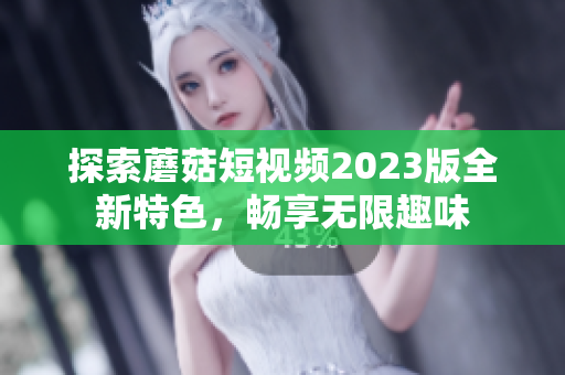 探索蘑菇短视频2023版全新特色，畅享无限趣味