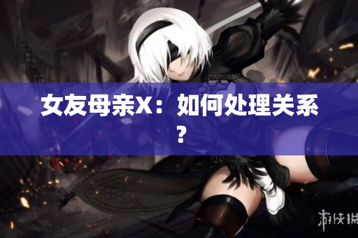 女友母亲X：如何处理关系？