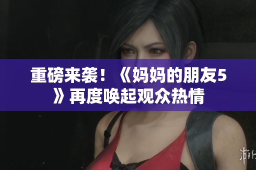 重磅来袭！《妈妈的朋友5》再度唤起观众热情