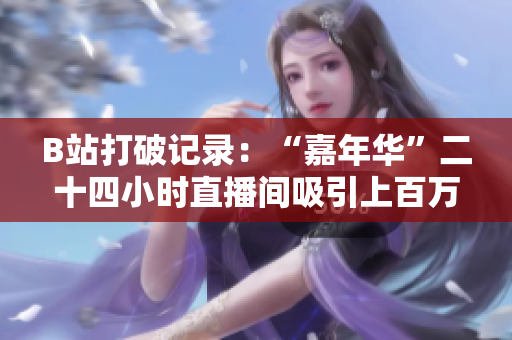 B站打破记录：“嘉年华”二十四小时直播间吸引上百万用户围观！