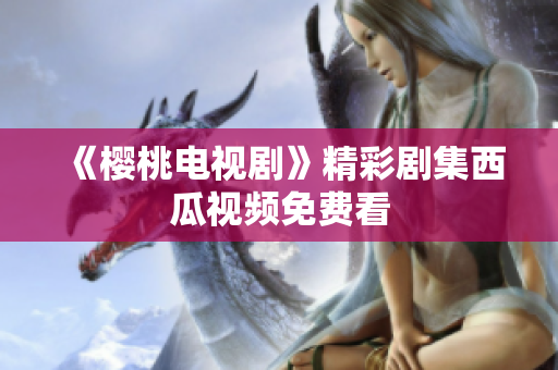 《樱桃电视剧》精彩剧集西瓜视频免费看