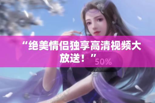 “绝美情侣独享高清视频大放送！”