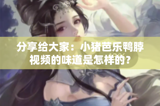 分享给大家：小猪芭乐鸭脖视频的味道是怎样的？