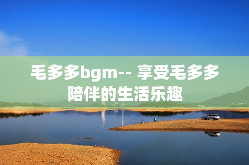 毛多多bgm-- 享受毛多多陪伴的生活乐趣