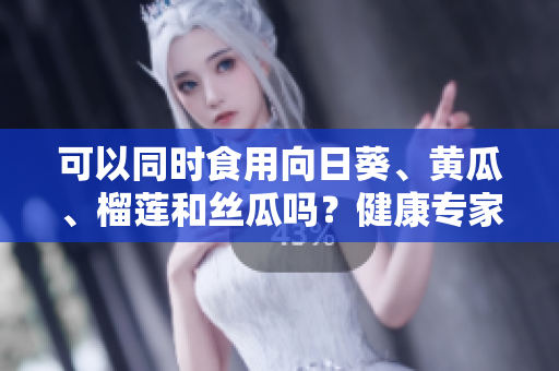 可以同时食用向日葵、黄瓜、榴莲和丝瓜吗？健康专家解答！
