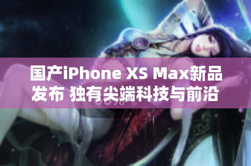 国产iPhone XS Max新品发布 独有尖端科技与前沿设计