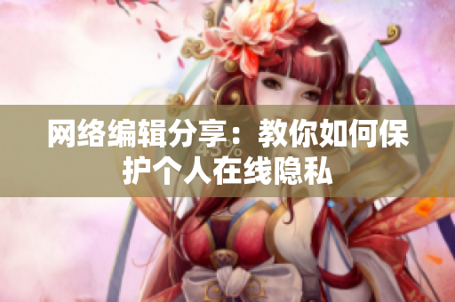 网络编辑分享：教你如何保护个人在线隐私