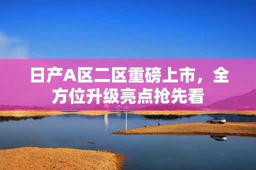 日产A区二区重磅上市，全方位升级亮点抢先看