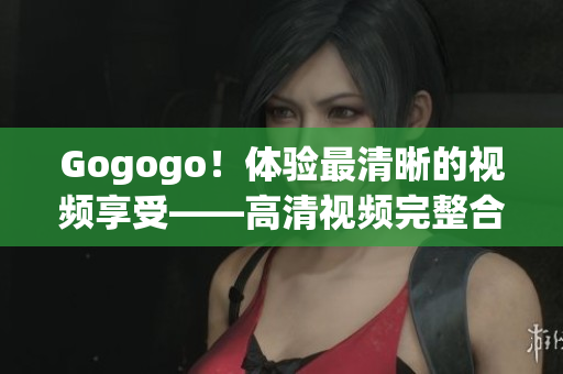 Gogogo！体验最清晰的视频享受——高清视频完整合集