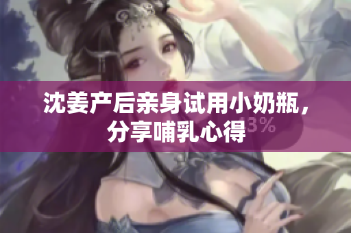沈姜产后亲身试用小奶瓶，分享哺乳心得