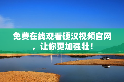 免费在线观看硬汉视频官网，让你更加强壮！