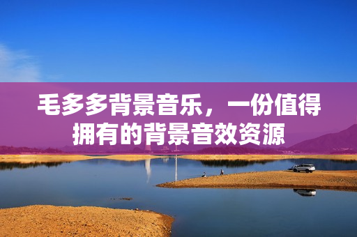 毛多多背景音乐，一份值得拥有的背景音效资源